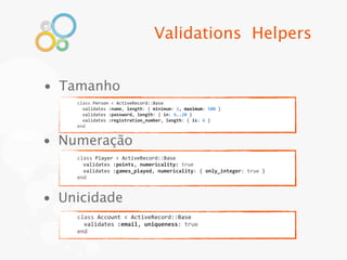 Validations Helpers


• Tamanho
    class	
  Person	
  <	
  ActiveRecord::Base
    	
  	
  validates	
  :name,	
  length:	
  {	
  minimum:	
  2,	
  maximum:	
  500	
  }
    	
  	
  validates	
  :password,	
  length:	
  {	
  in:	
  6..20	
  }
    	
  	
  validates	
  :registration_number,	
  length:	
  {	
  is:	
  6	
  }
    end


• Numeração
    class	
  Player	
  <	
  ActiveRecord::Base
    	
  	
  validates	
  :points,	
  numericality:	
  true
    	
  	
  validates	
  :games_played,	
  numericality:	
  {	
  only_integer:	
  true	
  }
    end



• Unicidade
    class	
  Account	
  <	
  ActiveRecord::Base
    	
  	
  validates	
  :email,	
  uniqueness:	
  true
    end
 