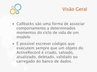 Visão Geral


• Callbacks são uma forma de associar
  comportamento a determinados
  momentos do ciclo de vida de um
  modelo
• É possível escrever códigos que
  executem sempre que um objeto do
  ActiveRecord é criado, salvado,
  atualizado, deletado, validado ou
  carregado do banco de dados.
 