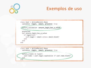 Exemplos de uso

class	
  User	
  <	
  ActiveRecord::Base
	
  	
  validates	
  :login,	
  :email,	
  presence:	
  true
	
  
	
  	
  before_validation	
  :ensure_login_has_a_value
	
  
	
  	
  protected
	
  	
  def	
  ensure_login_has_a_value
	
  	
  	
  	
  if	
  login.nil?
	
  	
  	
  	
  	
  	
  self.login	
  =	
  email	
  unless	
  email.blank?
	
  	
  	
  	
  end
	
  	
  end
end


class	
  User	
  <	
  ActiveRecord::Base
	
  	
  validates	
  :login,	
  :email,	
  presence:	
  true
	
  
	
  	
  before_create	
  do	
  |user|
	
  	
  	
  	
  user.name	
  =	
  user.login.capitalize	
  if	
  user.name.blank?
	
  	
  end
end
 
