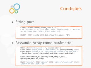 Condições


• String pura
     client	
  =	
  Client.where("orders_count	
  =	
  '2'")	
  
     #	
  =>	
  [#<Client	
  id:	
  1,	
  first_name:	
  "Lifo",	
  orders_count:	
  2>,	
  #<Client	
  
     id:	
  10,	
  first_name:	
  "Ryan",	
  orders_count:	
  2>]

     SELECT	
  *	
  FROM	
  clients	
  WHERE	
  (clients.orders_count	
  =	
  '2')




• Passando Array como parâmetro
     Client.where("orders_count	
  =	
  ?",	
  params[:orders])
     Client.where("orders_count	
  =	
  ?	
  AND	
  locked	
  =	
  ?",	
  params[:orders],	
  false)
     Client.where("created_at	
  >=	
  :start_date	
  AND	
  created_at	
  <=	
  :end_date",
     	
  	
  {start_date:	
  params[:start_date],	
  end_date:	
  params[:end_date]})

     Client.where(created_at:	
  (params[:start_date].to_date)..
     (params[:end_date].to_date))

     SELECT	
  "clients".*	
  FROM	
  "clients"	
  WHERE	
  ("clients"."created_at"	
  BETWEEN	
  
     '2010-­‐09-­‐29'	
  AND	
  '2010-­‐11-­‐30')
 
