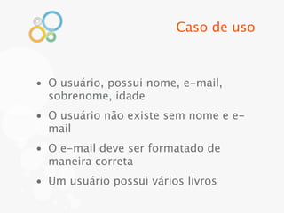 Caso de uso



• O usuário, possui nome, e-mail,
  sobrenome, idade
• O usuário não existe sem nome e e-
  mail
• O e-mail deve ser formatado de
  maneira correta
• Um usuário possui vários livros
 