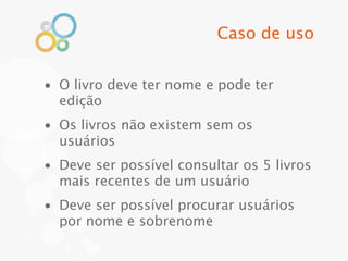 Caso de uso


• O livro deve ter nome e pode ter
  edição
• Os livros não existem sem os
  usuários
• Deve ser possível consultar os 5 livros
  mais recentes de um usuário
• Deve ser possível procurar usuários
  por nome e sobrenome
 