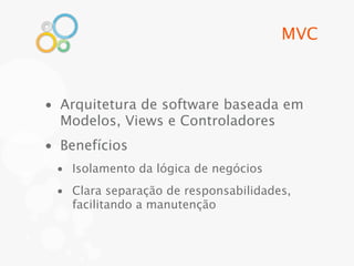 MVC



• Arquitetura de software baseada em
  Modelos, Views e Controladores
• Benefícios
 • Isolamento da lógica de negócios
 • Clara separação de responsabilidades,
   facilitando a manutenção
 