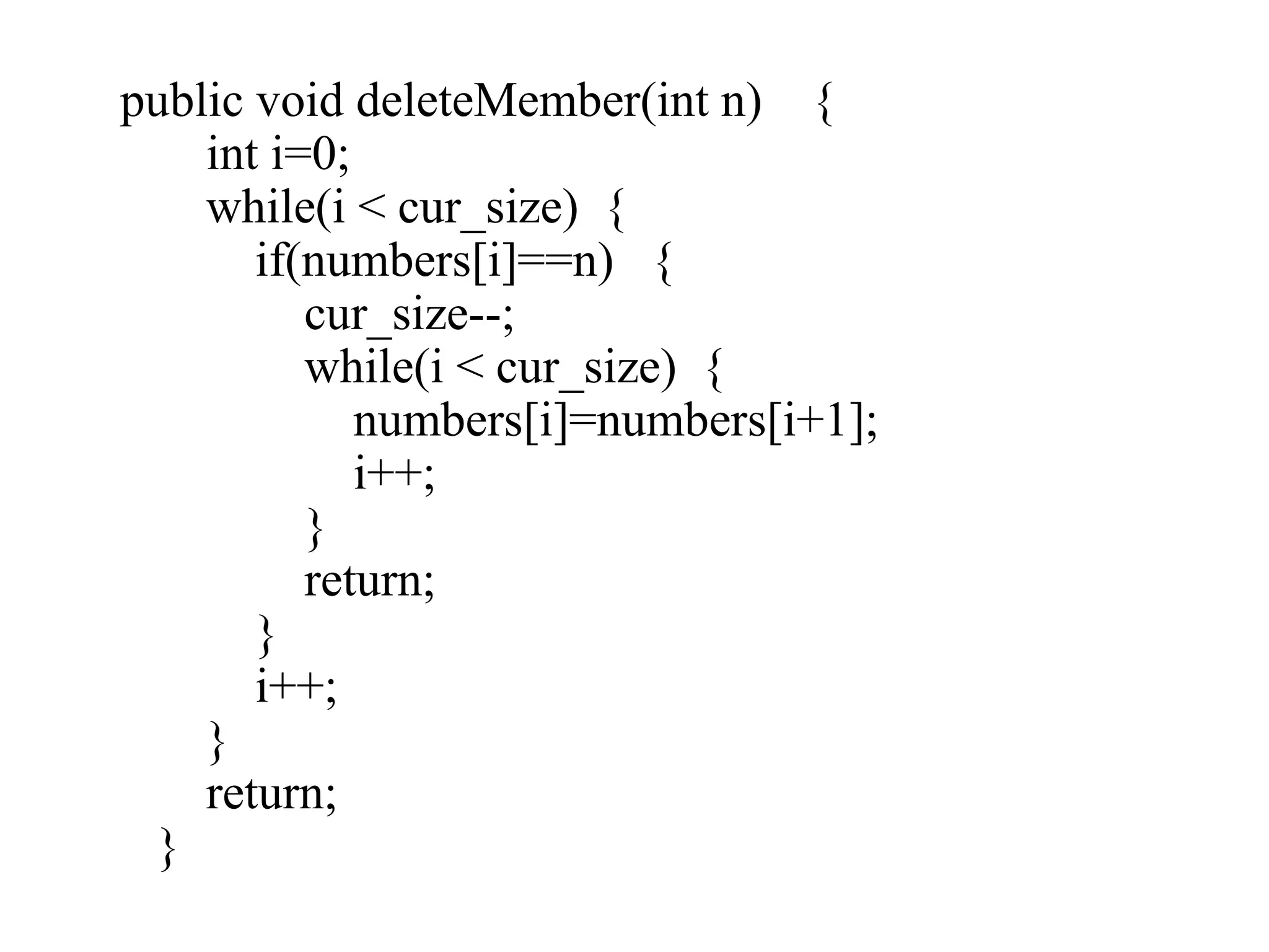 public void deleteMember(int n) {
int i=0;
while(i < cur_size) {
if(numbers[i]==n) {
cur_size--;
while(i < cur_size) {
numbers[i]=numbers[i+1];
i++;
}
return;
}
i++;
}
return;
}
 