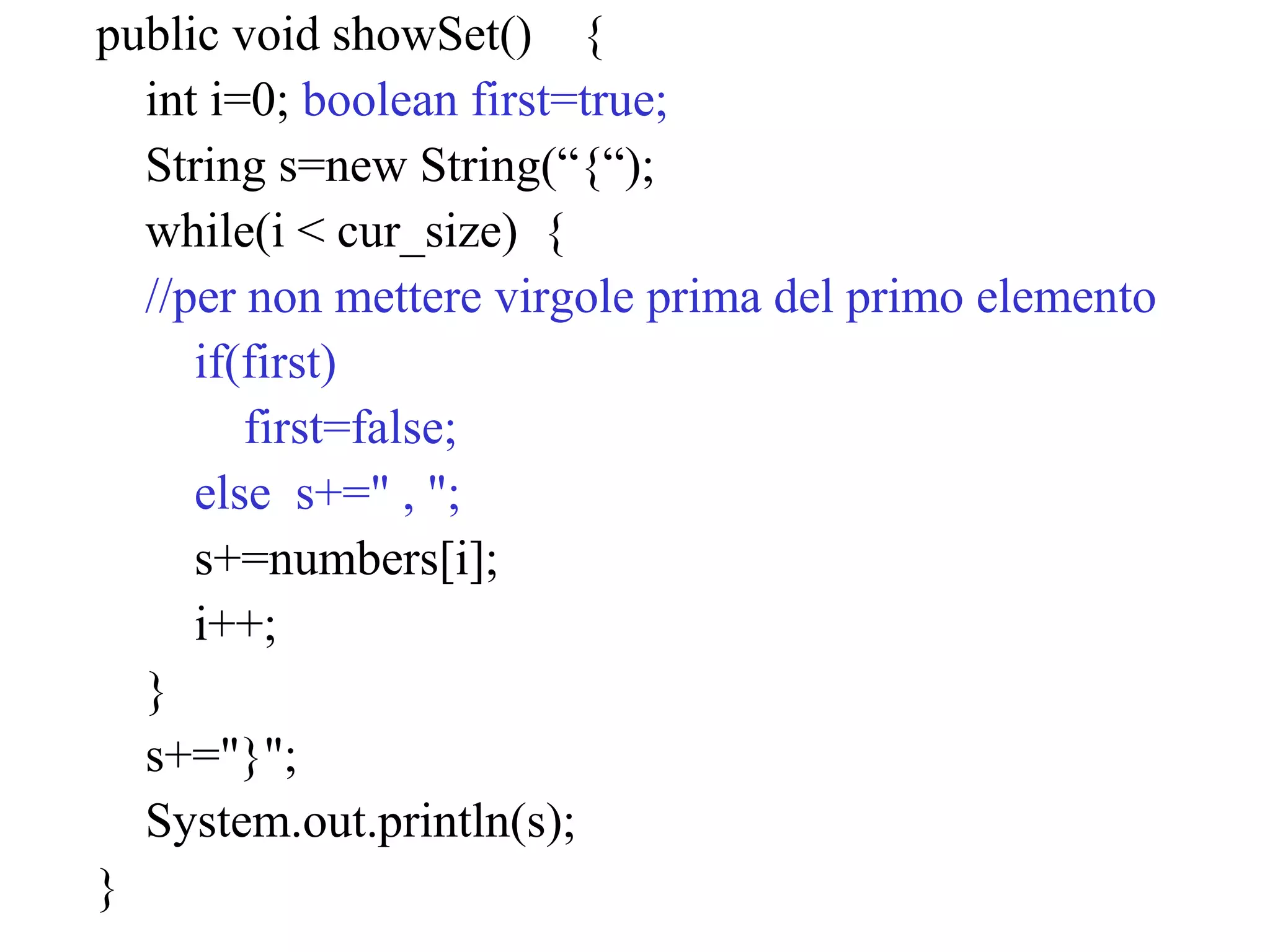 public void showSet() {
int i=0; boolean first=true;
String s=new String(“{“);
while(i < cur_size) {
//per non mettere virgole prima del primo elemento
if(first)
first=false;
else s+=" , ";
s+=numbers[i];
i++;
}
s+="}";
System.out.println(s);
}
 