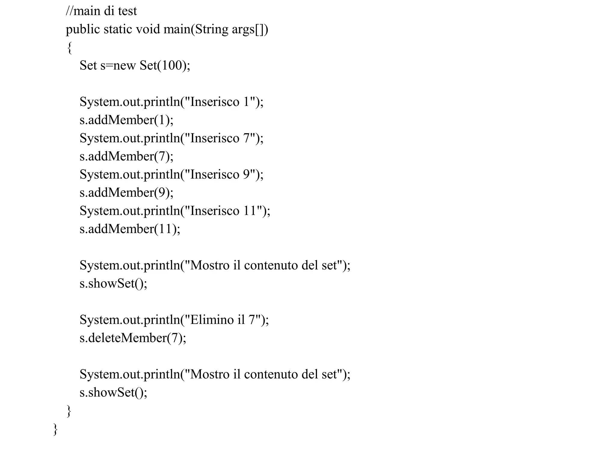 //main di test
public static void main(String args[])
{
Set s=new Set(100);
System.out.println("Inserisco 1");
s.addMember(1);
System.out.println("Inserisco 7");
s.addMember(7);
System.out.println("Inserisco 9");
s.addMember(9);
System.out.println("Inserisco 11");
s.addMember(11);
System.out.println("Mostro il contenuto del set");
s.showSet();
System.out.println("Elimino il 7");
s.deleteMember(7);
System.out.println("Mostro il contenuto del set");
s.showSet();
}
}
 