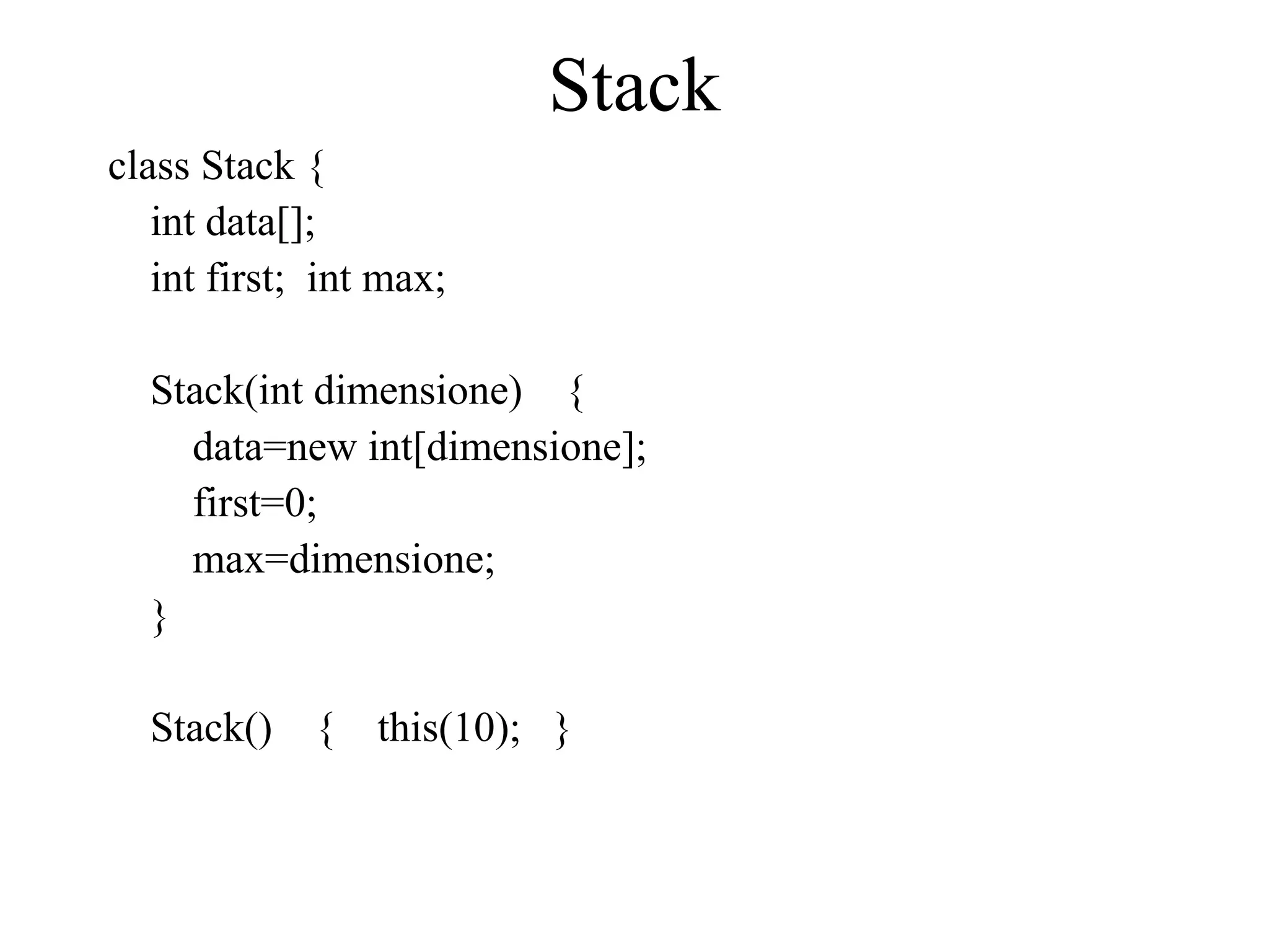 Stack
class Stack {
int data[];
int first; int max;
Stack(int dimensione) {
data=new int[dimensione];
first=0;
max=dimensione;
}
Stack() { this(10); }
 