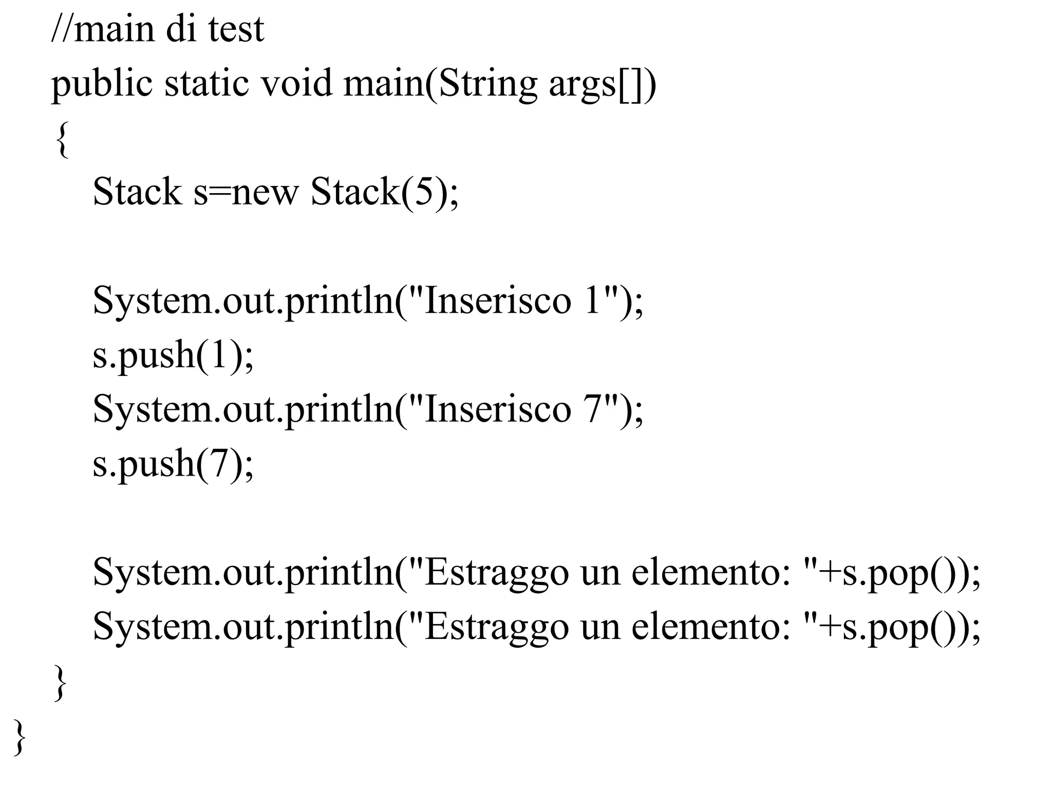 //main di test
public static void main(String args[])
{
Stack s=new Stack(5);
System.out.println("Inserisco 1");
s.push(1);
System.out.println("Inserisco 7");
s.push(7);
System.out.println("Estraggo un elemento: "+s.pop());
System.out.println("Estraggo un elemento: "+s.pop());
}
}
 