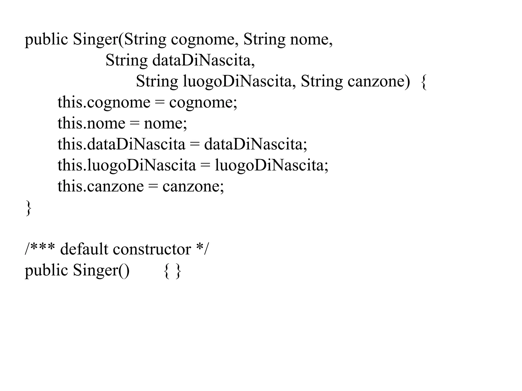 public Singer(String cognome, String nome,
String dataDiNascita,
String luogoDiNascita, String canzone) {
this.cognome = cognome;
this.nome = nome;
this.dataDiNascita = dataDiNascita;
this.luogoDiNascita = luogoDiNascita;
this.canzone = canzone;
}
/*** default constructor */
public Singer() { }
 