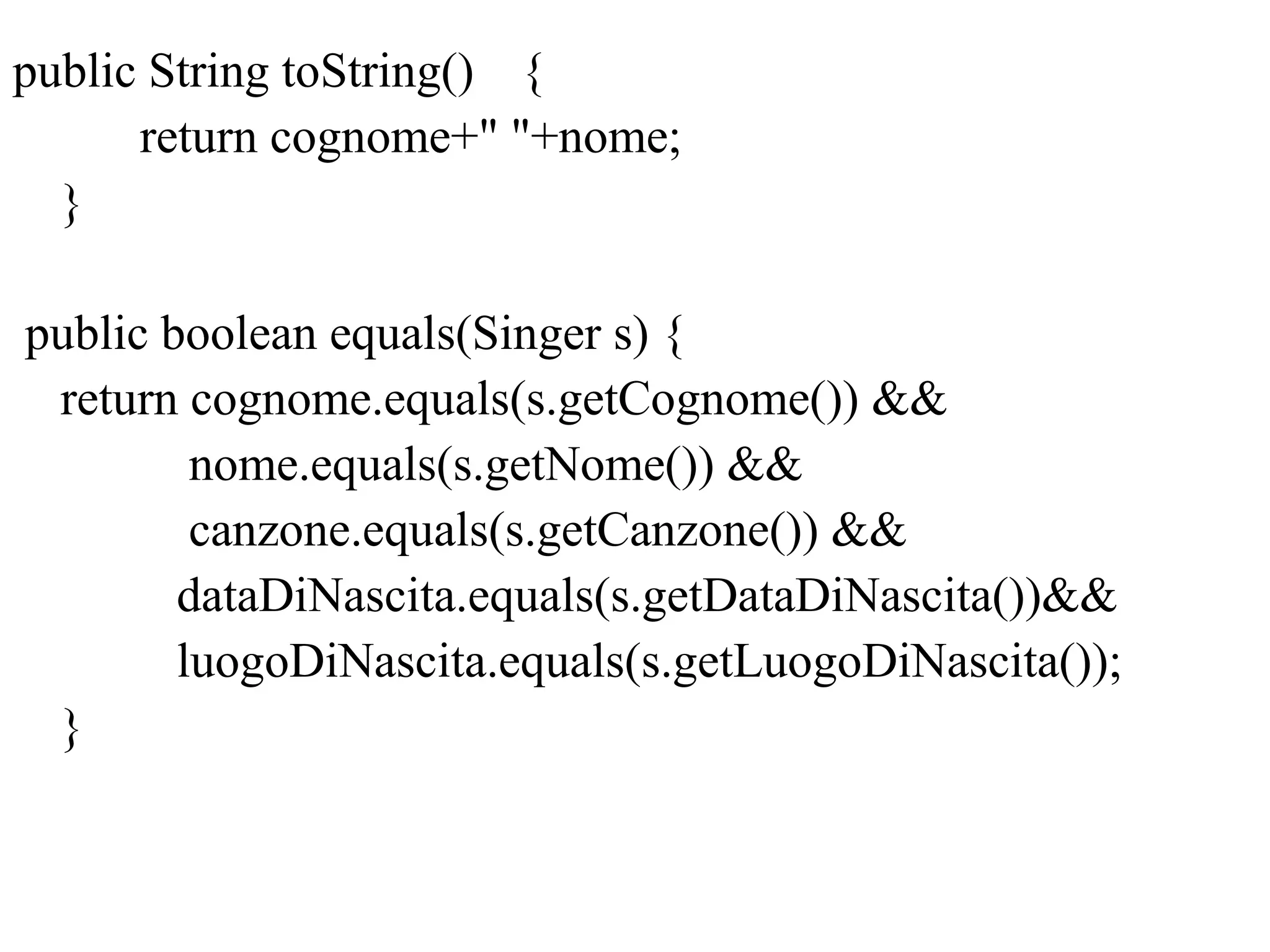 public String toString() {
return cognome+" "+nome;
}
public boolean equals(Singer s) {
return cognome.equals(s.getCognome()) &&
nome.equals(s.getNome()) &&
canzone.equals(s.getCanzone()) &&
dataDiNascita.equals(s.getDataDiNascita())&&
luogoDiNascita.equals(s.getLuogoDiNascita());
}
 