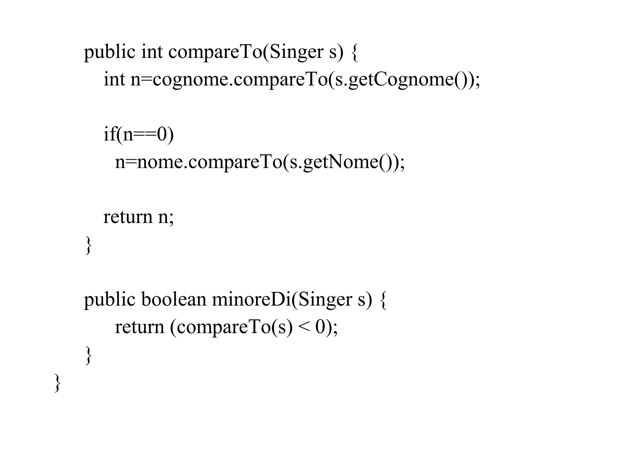 public int compareTo(Singer s) {
int n=cognome.compareTo(s.getCognome());
if(n==0)
n=nome.compareTo(s.getNome());
return n;
}
public boolean minoreDi(Singer s) {
return (compareTo(s) < 0);
}
}
 