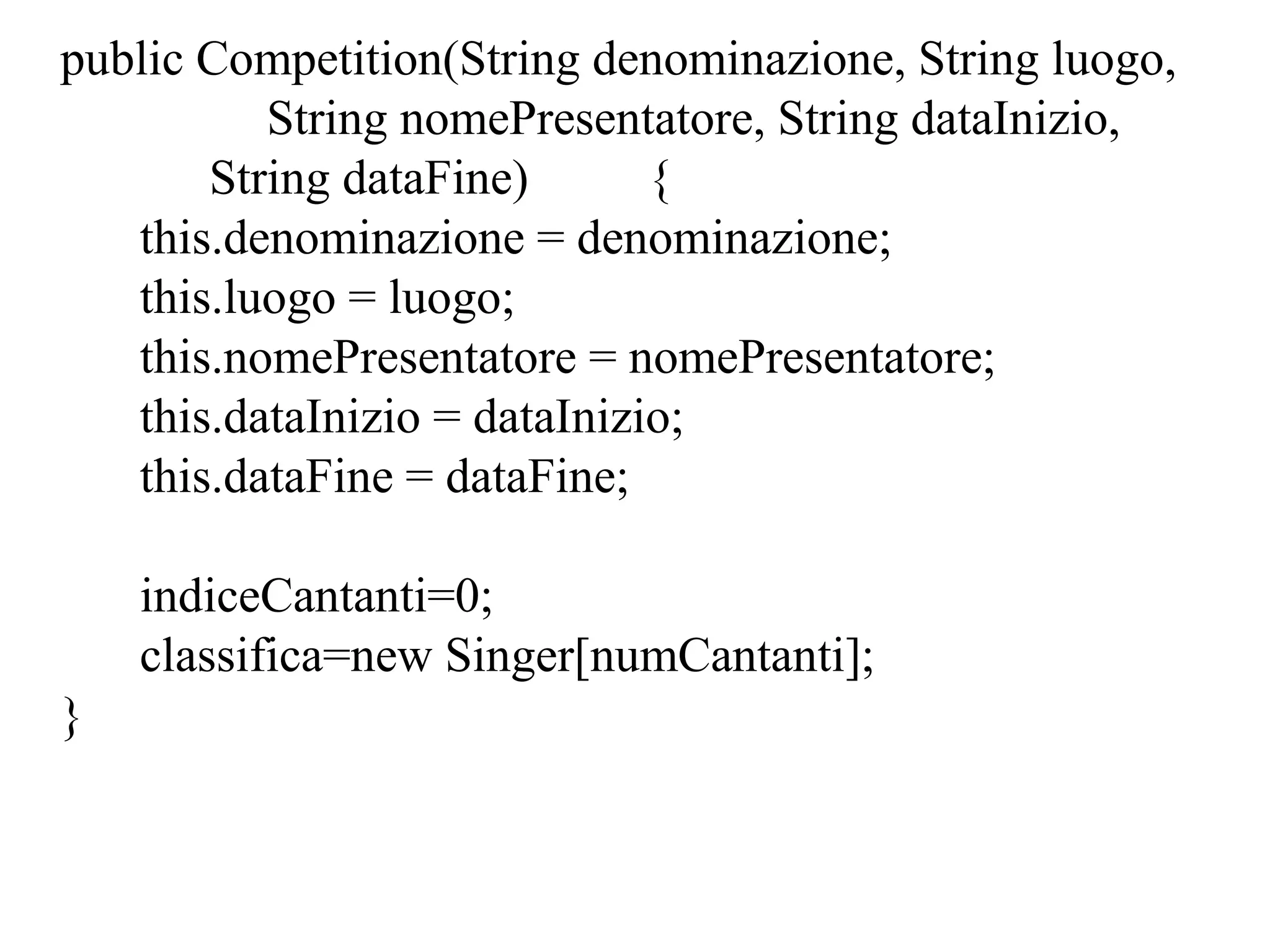 public Competition(String denominazione, String luogo,
String nomePresentatore, String dataInizio,
String dataFine) {
this.denominazione = denominazione;
this.luogo = luogo;
this.nomePresentatore = nomePresentatore;
this.dataInizio = dataInizio;
this.dataFine = dataFine;
indiceCantanti=0;
classifica=new Singer[numCantanti];
}
 