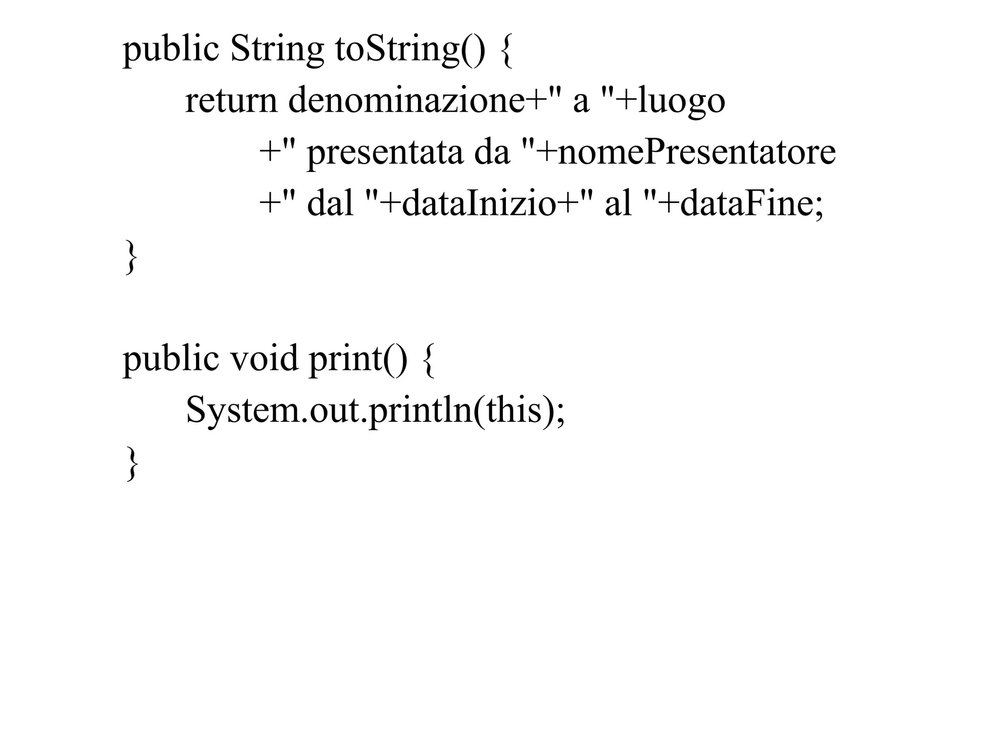 public String toString() {
return denominazione+" a "+luogo
+" presentata da "+nomePresentatore
+" dal "+dataInizio+" al "+dataFine;
}
public void print() {
System.out.println(this);
}
 
