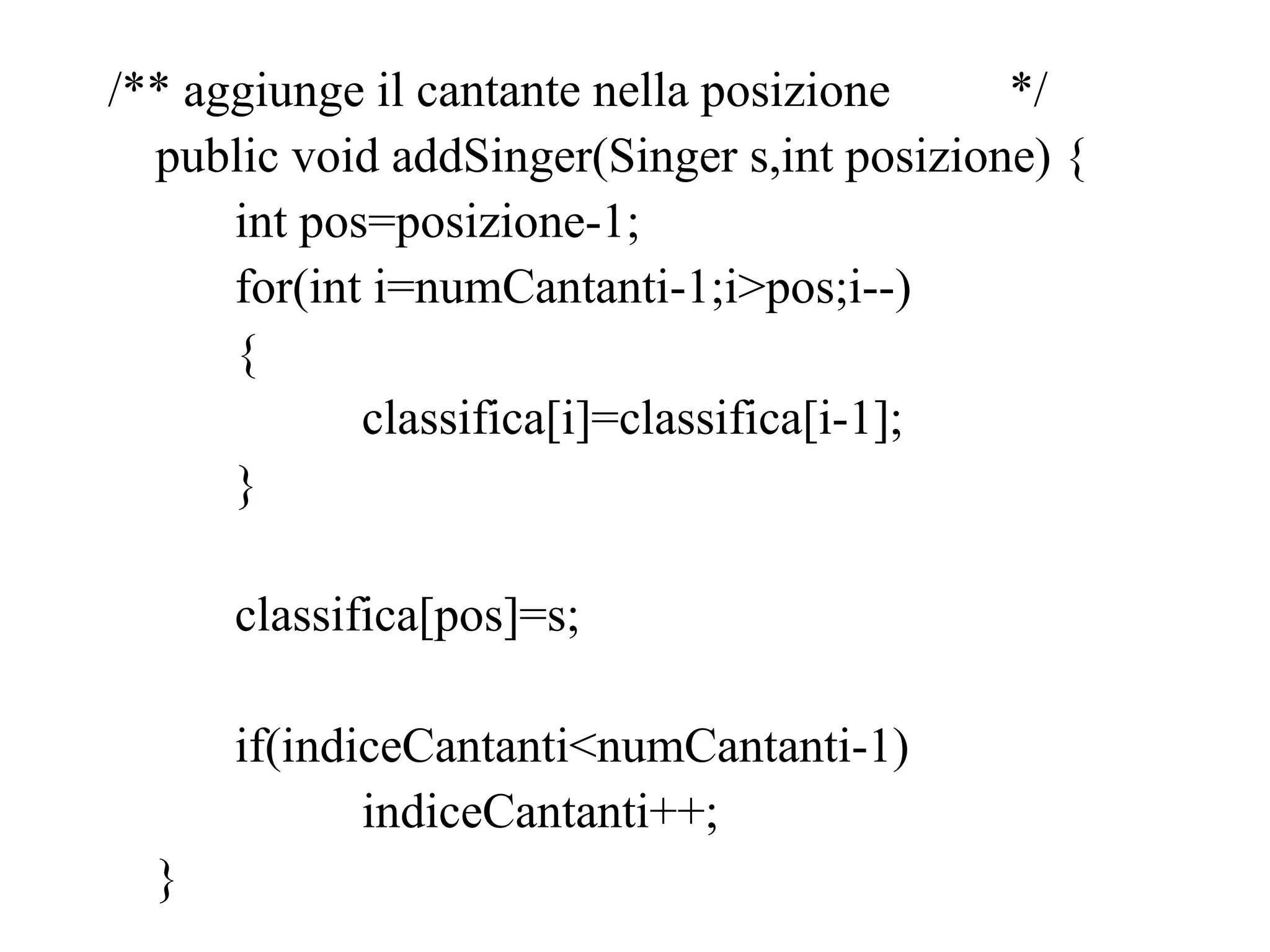 /** aggiunge il cantante nella posizione */
public void addSinger(Singer s,int posizione) {
int pos=posizione-1;
for(int i=numCantanti-1;i>pos;i--)
{
classifica[i]=classifica[i-1];
}
classifica[pos]=s;
if(indiceCantanti<numCantanti-1)
indiceCantanti++;
}
 