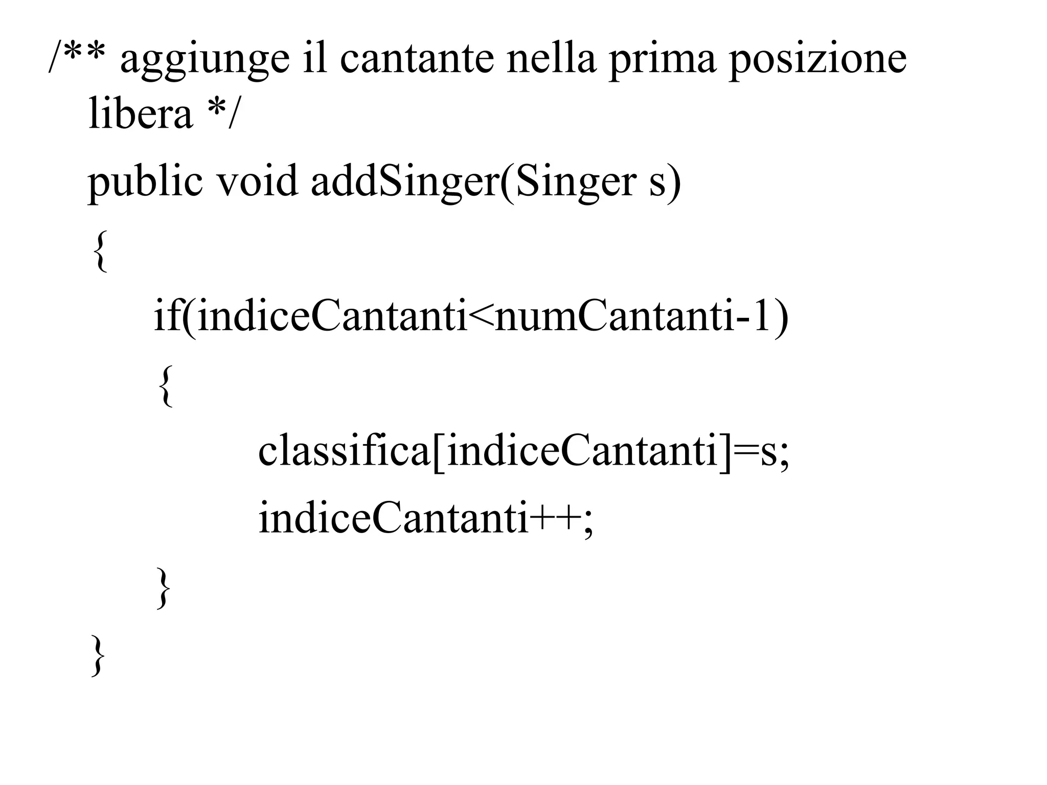 /** aggiunge il cantante nella prima posizione
libera */
public void addSinger(Singer s)
{
if(indiceCantanti<numCantanti-1)
{
classifica[indiceCantanti]=s;
indiceCantanti++;
}
}
 