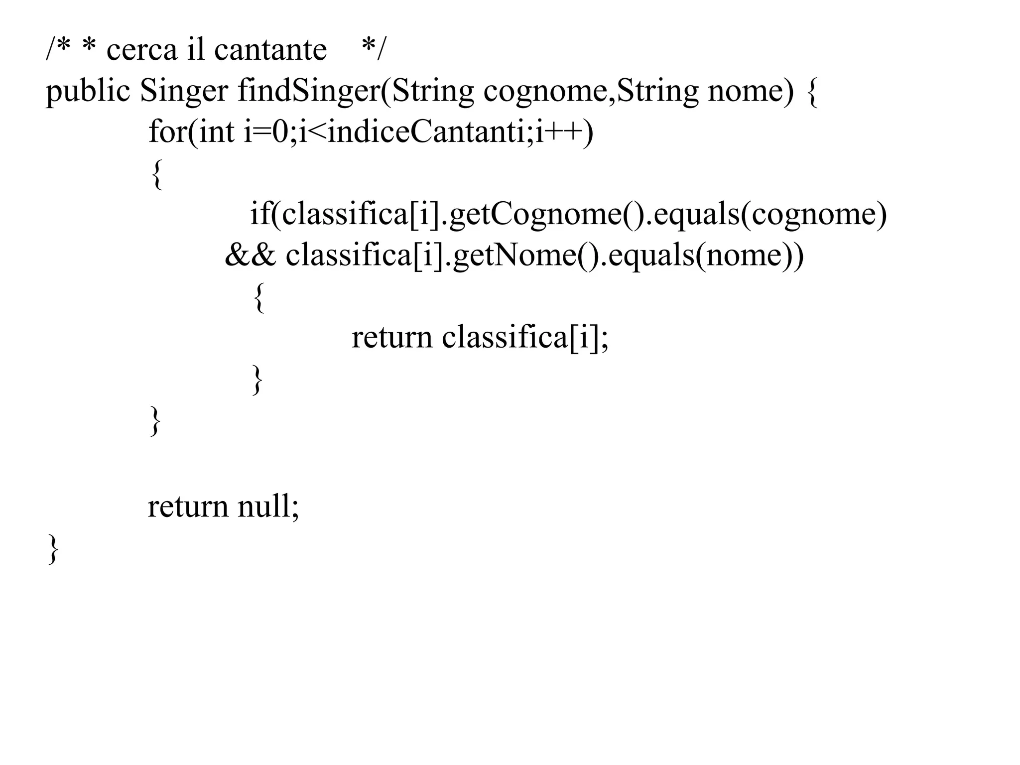 /* * cerca il cantante */
public Singer findSinger(String cognome,String nome) {
for(int i=0;i<indiceCantanti;i++)
{
if(classifica[i].getCognome().equals(cognome)
&& classifica[i].getNome().equals(nome))
{
return classifica[i];
}
}
return null;
}
 