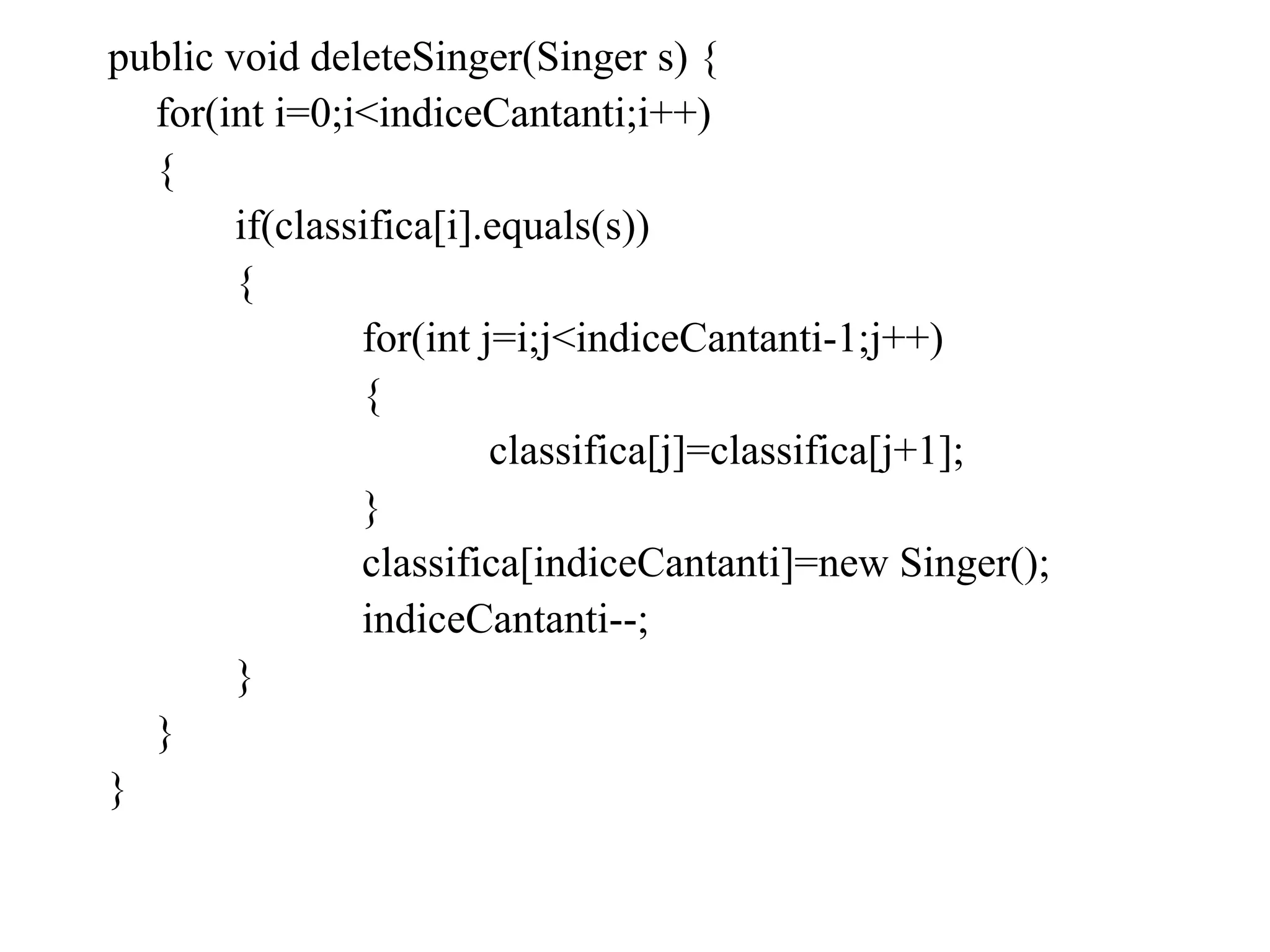 public void deleteSinger(Singer s) {
for(int i=0;i<indiceCantanti;i++)
{
if(classifica[i].equals(s))
{
for(int j=i;j<indiceCantanti-1;j++)
{
classifica[j]=classifica[j+1];
}
classifica[indiceCantanti]=new Singer();
indiceCantanti--;
}
}
}
 