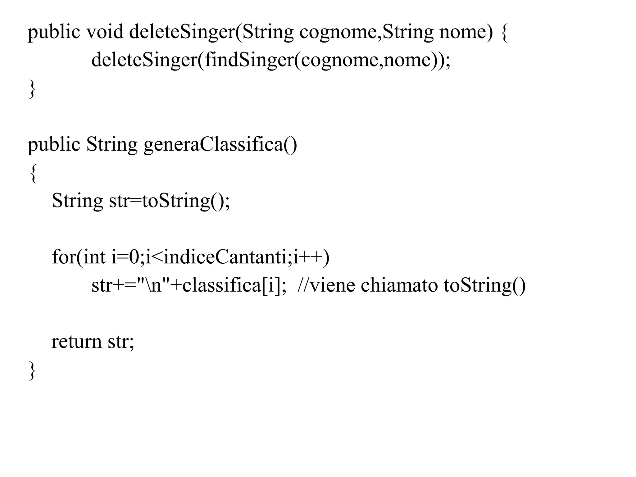 public void deleteSinger(String cognome,String nome) {
deleteSinger(findSinger(cognome,nome));
}
public String generaClassifica()
{
String str=toString();
for(int i=0;i<indiceCantanti;i++)
str+="n"+classifica[i]; //viene chiamato toString()
return str;
}
 