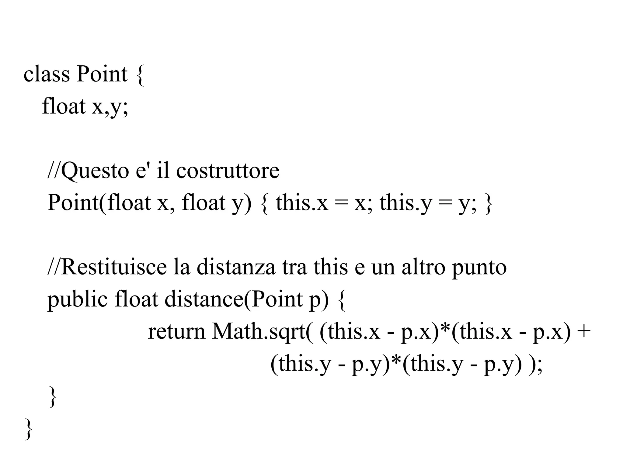 class Point {
float x,y;
//Questo e' il costruttore
Point(float x, float y) { this.x = x; this.y = y; }
//Restituisce la distanza tra this e un altro punto
public float distance(Point p) {
return Math.sqrt( (this.x - p.x)*(this.x - p.x) +
(this.y - p.y)*(this.y - p.y) );
}
}
 