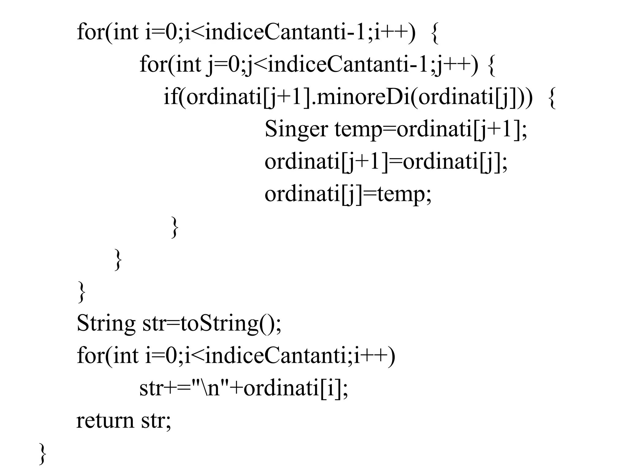 for(int i=0;i<indiceCantanti-1;i++) {
for(int j=0;j<indiceCantanti-1;j++) {
if(ordinati[j+1].minoreDi(ordinati[j])) {
Singer temp=ordinati[j+1];
ordinati[j+1]=ordinati[j];
ordinati[j]=temp;
}
}
}
String str=toString();
for(int i=0;i<indiceCantanti;i++)
str+="n"+ordinati[i];
return str;
}
 