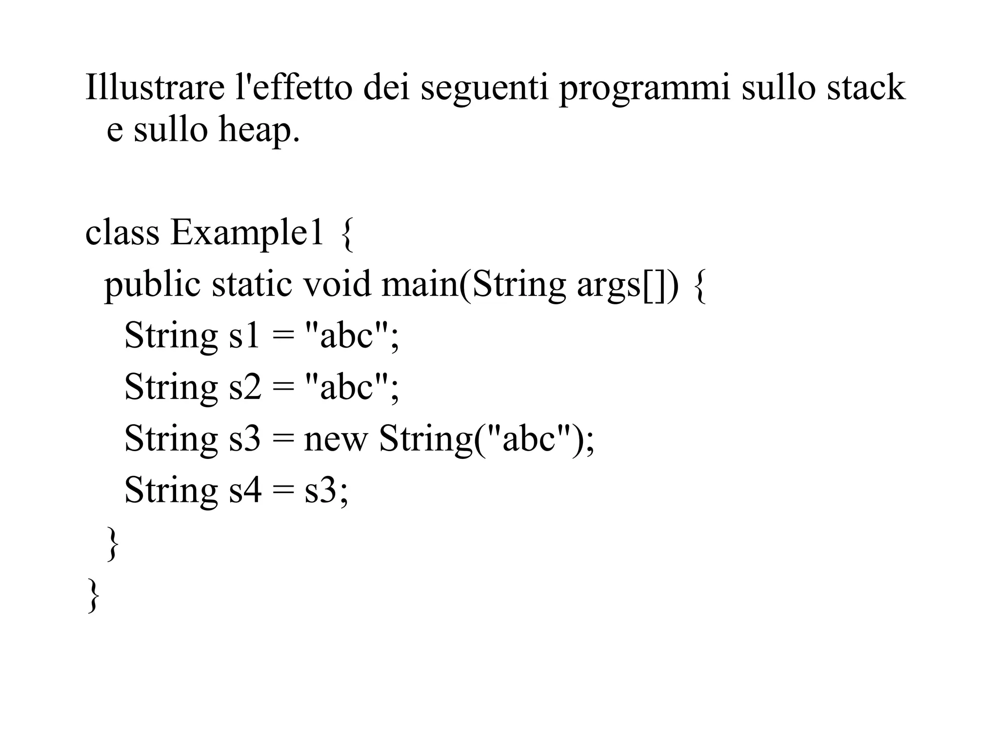 Illustrare l'effetto dei seguenti programmi sullo stack
e sullo heap.
class Example1 {
public static void main(String args[]) {
String s1 = "abc";
String s2 = "abc";
String s3 = new String("abc");
String s4 = s3;
}
}
 