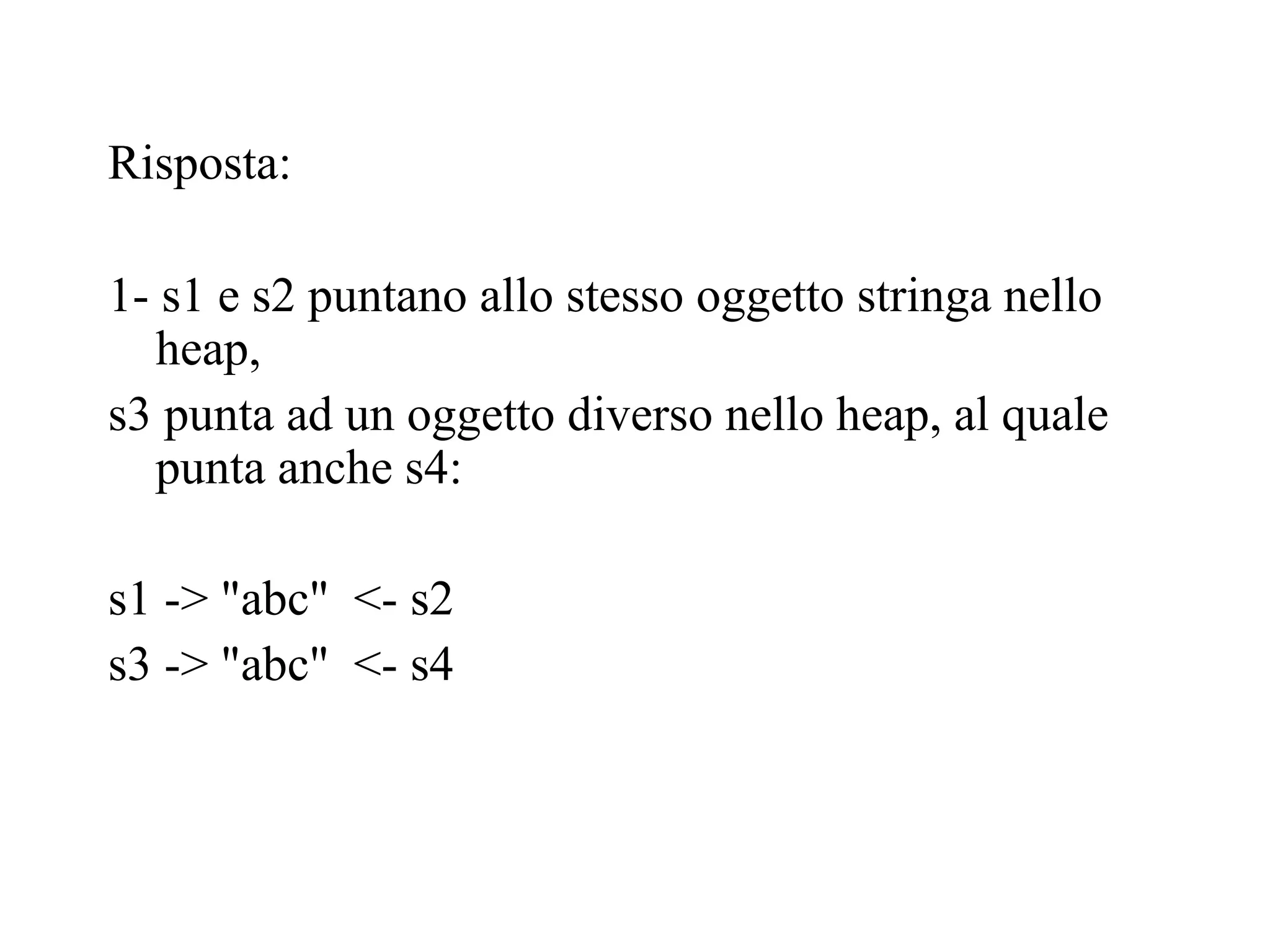 Risposta:
1- s1 e s2 puntano allo stesso oggetto stringa nello
heap,
s3 punta ad un oggetto diverso nello heap, al quale
punta anche s4:
s1 -> "abc" <- s2
s3 -> "abc" <- s4
 