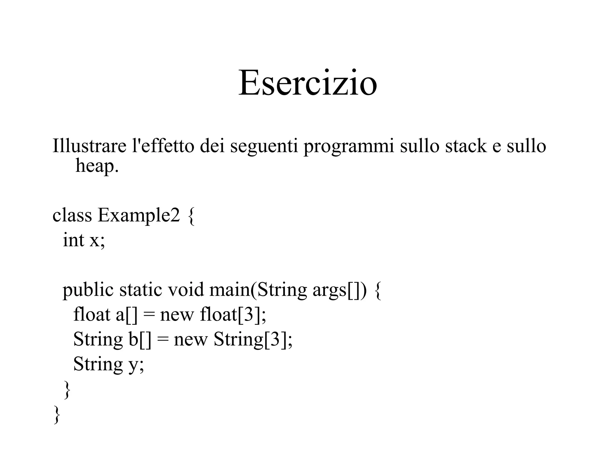 Esercizio
Illustrare l'effetto dei seguenti programmi sullo stack e sullo
heap.
class Example2 {
int x;
public static void main(String args[]) {
float a[] = new float[3];
String b[] = new String[3];
String y;
}
}
 