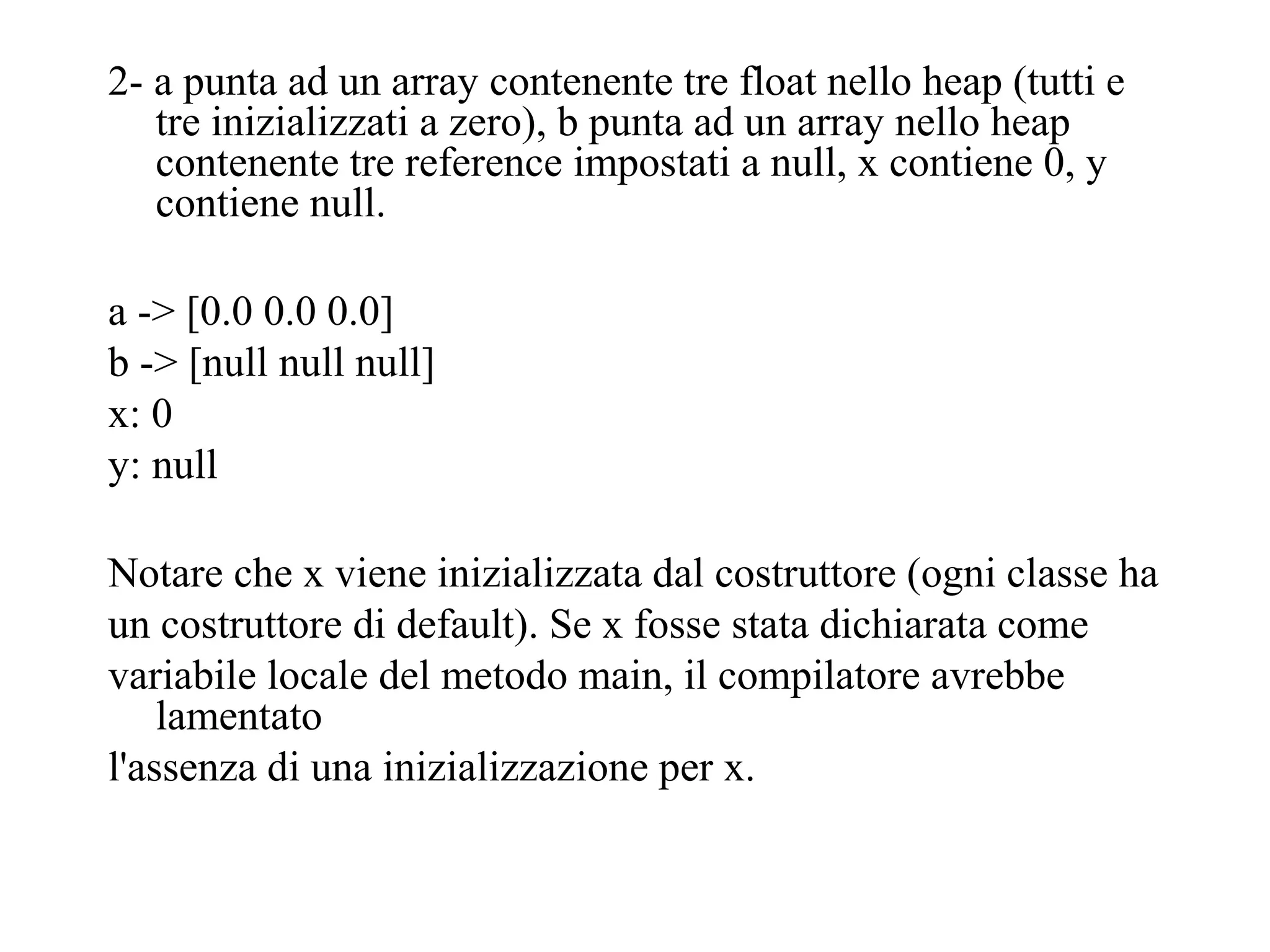 2- a punta ad un array contenente tre float nello heap (tutti e
tre inizializzati a zero), b punta ad un array nello heap
contenente tre reference impostati a null, x contiene 0, y
contiene null.
a -> [0.0 0.0 0.0]
b -> [null null null]
x: 0
y: null
Notare che x viene inizializzata dal costruttore (ogni classe ha
un costruttore di default). Se x fosse stata dichiarata come
variabile locale del metodo main, il compilatore avrebbe
lamentato
l'assenza di una inizializzazione per x.
 