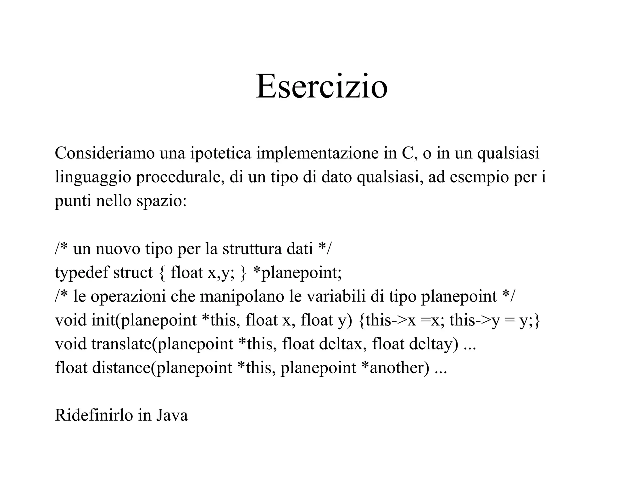 Esercizio
Consideriamo una ipotetica implementazione in C, o in un qualsiasi
linguaggio procedurale, di un tipo di dato qualsiasi, ad esempio per i
punti nello spazio:
/* un nuovo tipo per la struttura dati */
typedef struct { float x,y; } *planepoint;
/* le operazioni che manipolano le variabili di tipo planepoint */
void init(planepoint *this, float x, float y) {this->x =x; this->y = y;}
void translate(planepoint *this, float deltax, float deltay) ...
float distance(planepoint *this, planepoint *another) ...
Ridefinirlo in Java
 