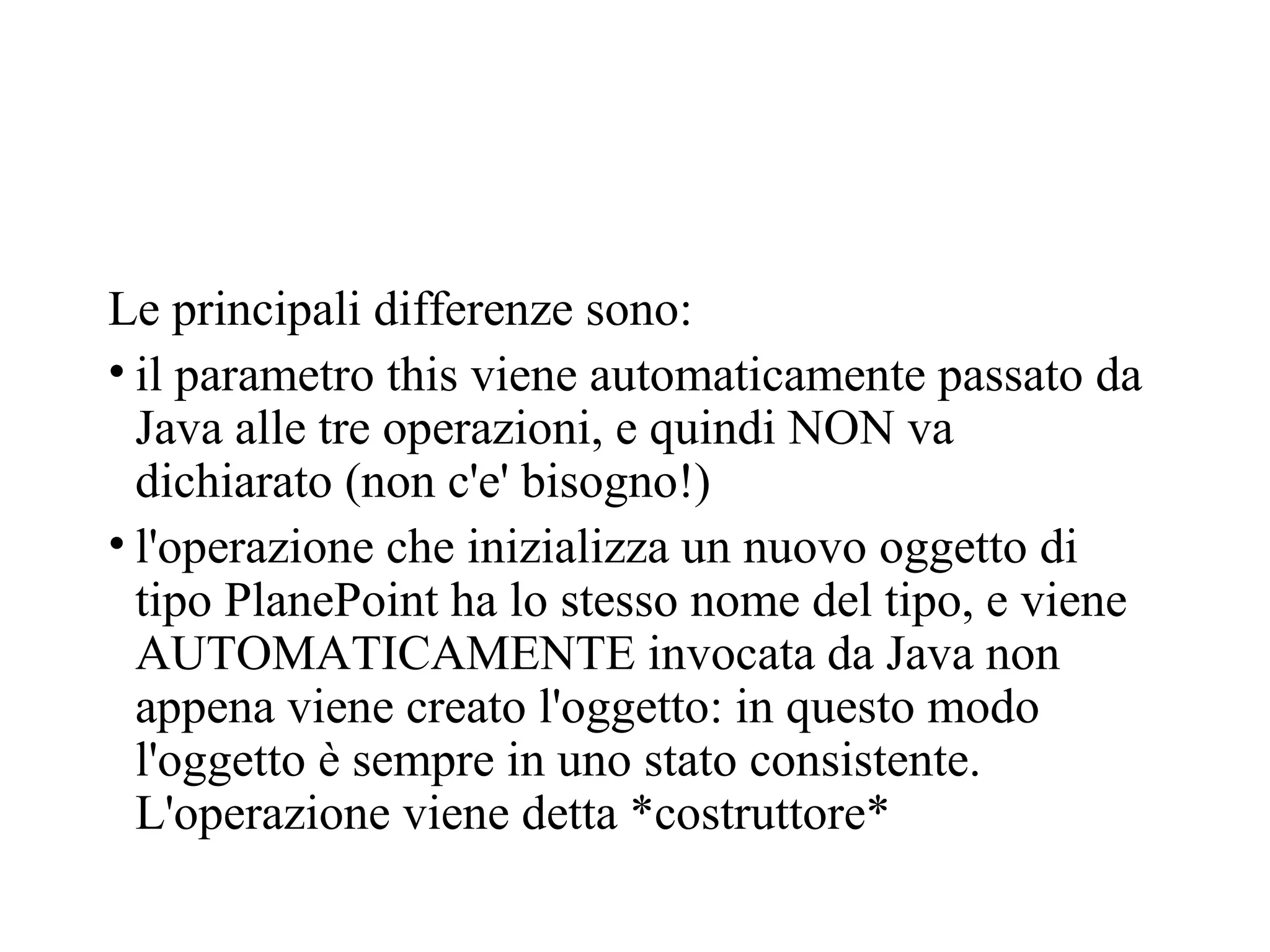 Le principali differenze sono:
• il parametro this viene automaticamente passato da
Java alle tre operazioni, e quindi NON va
dichiarato (non c'e' bisogno!)
• l'operazione che inizializza un nuovo oggetto di
tipo PlanePoint ha lo stesso nome del tipo, e viene
AUTOMATICAMENTE invocata da Java non
appena viene creato l'oggetto: in questo modo
l'oggetto è sempre in uno stato consistente.
L'operazione viene detta *costruttore*
 