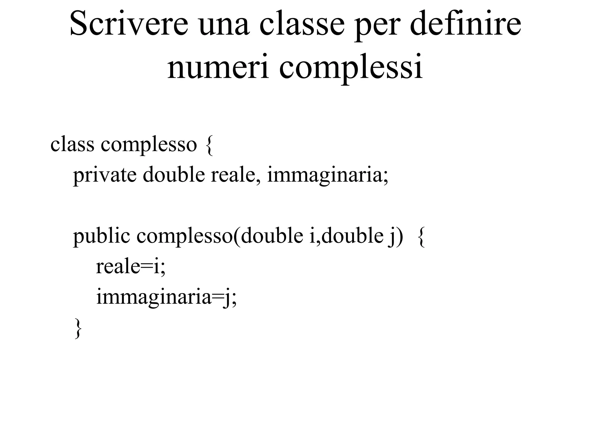 Scrivere una classe per definire
numeri complessi
class complesso {
private double reale, immaginaria;
public complesso(double i,double j) {
reale=i;
immaginaria=j;
}
 