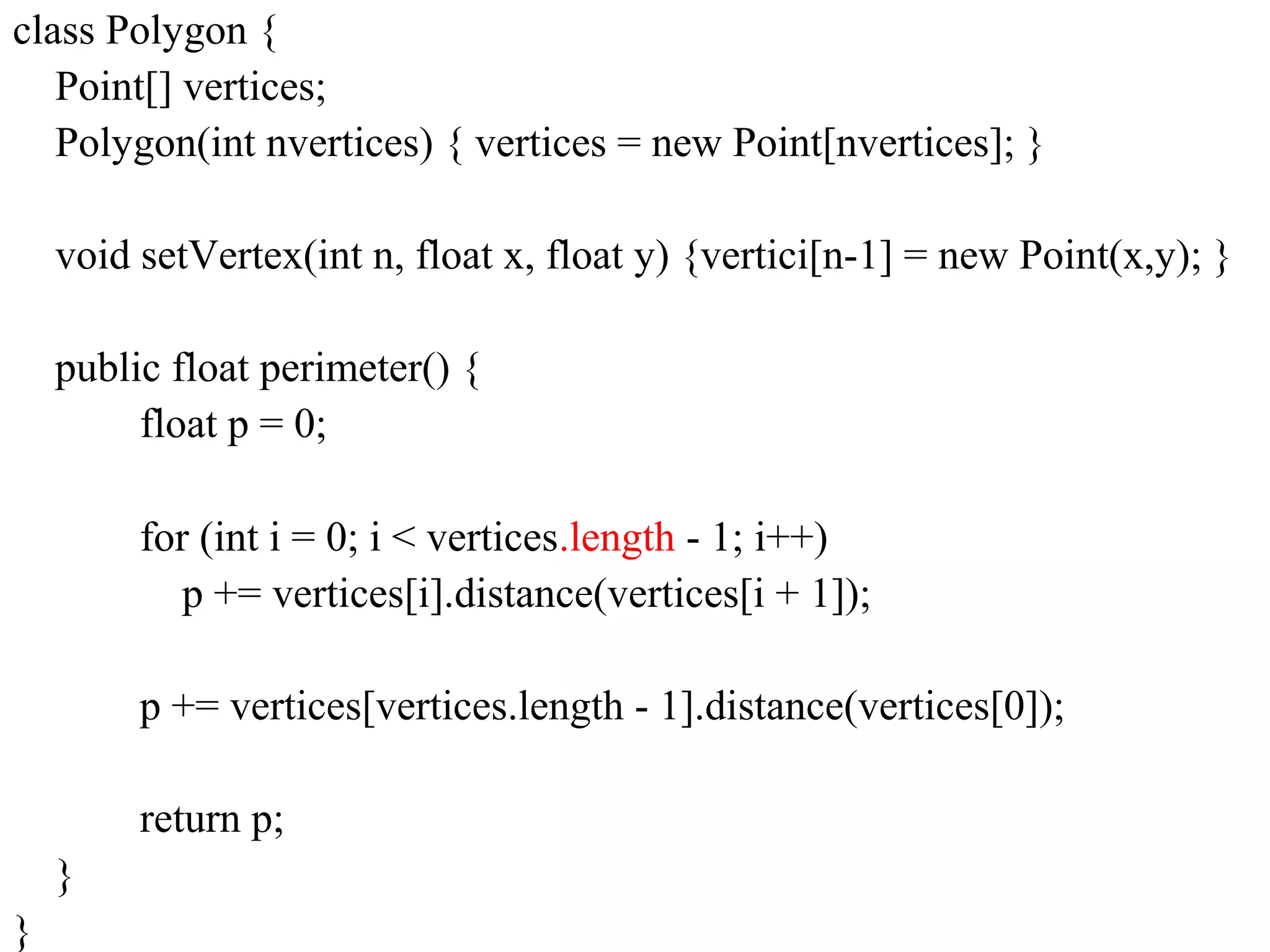 class Polygon {
Point[] vertices;
Polygon(int nvertices) { vertices = new Point[nvertices]; }
void setVertex(int n, float x, float y) {vertici[n-1] = new Point(x,y); }
public float perimeter() {
float p = 0;
for (int i = 0; i < vertices.length - 1; i++)
p += vertices[i].distance(vertices[i + 1]);
p += vertices[vertices.length - 1].distance(vertices[0]);
return p;
}
}
 