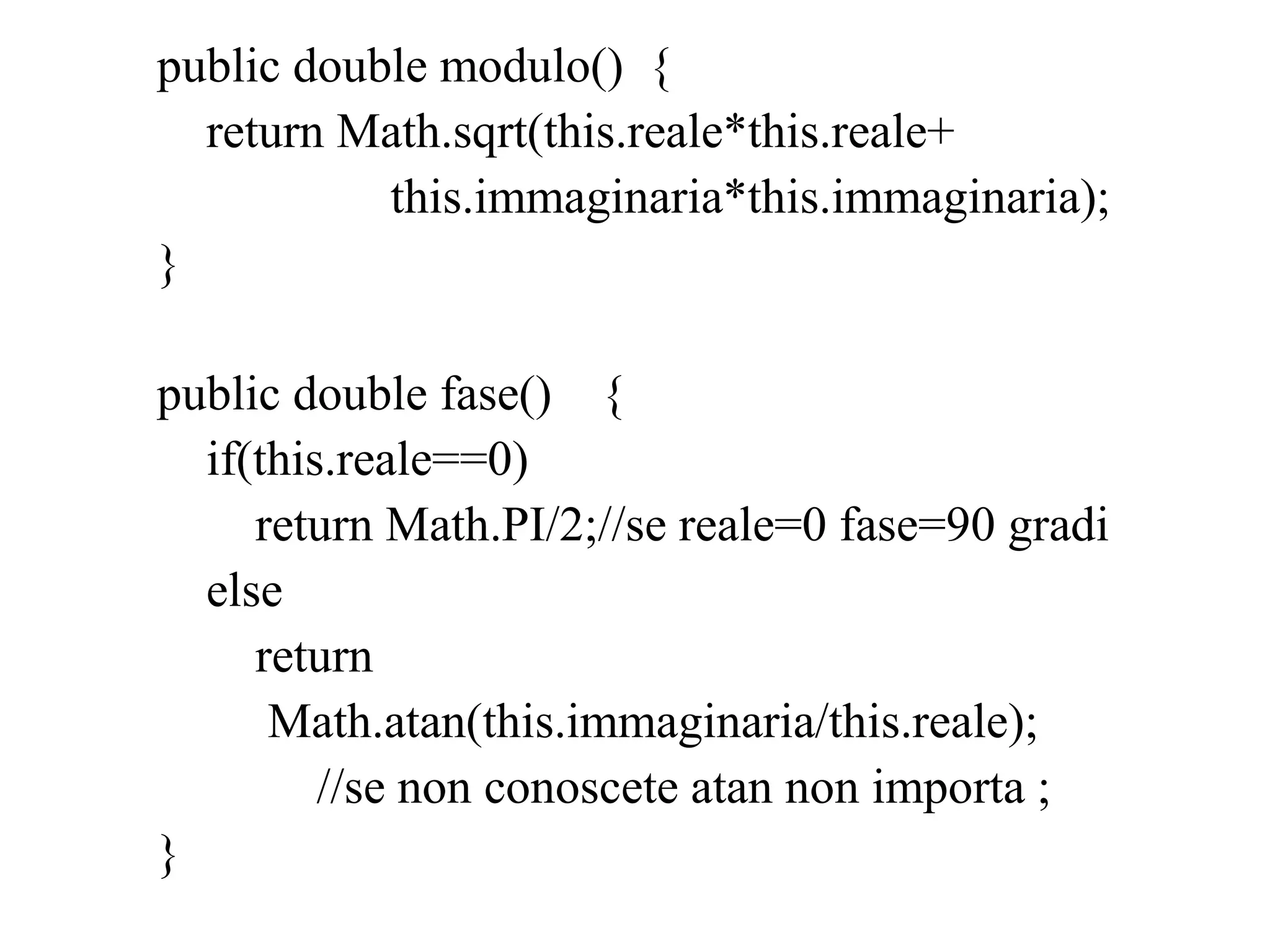 public double modulo() {
return Math.sqrt(this.reale*this.reale+
this.immaginaria*this.immaginaria);
}
public double fase() {
if(this.reale==0)
return Math.PI/2;//se reale=0 fase=90 gradi
else
return
Math.atan(this.immaginaria/this.reale);
//se non conoscete atan non importa ;
}
 
