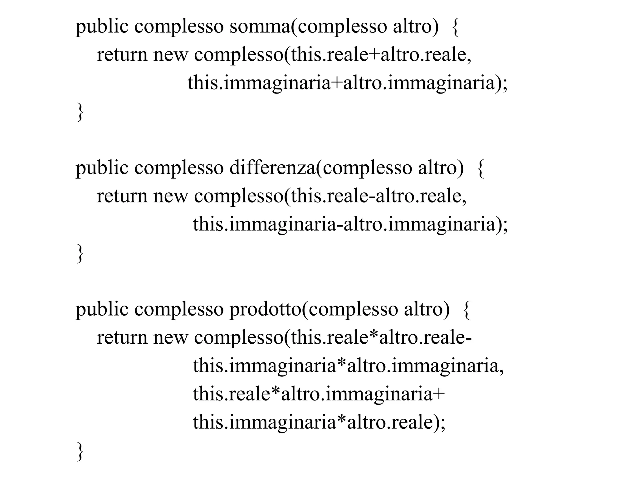 public complesso somma(complesso altro) {
return new complesso(this.reale+altro.reale,
this.immaginaria+altro.immaginaria);
}
public complesso differenza(complesso altro) {
return new complesso(this.reale-altro.reale,
this.immaginaria-altro.immaginaria);
}
public complesso prodotto(complesso altro) {
return new complesso(this.reale*altro.reale-
this.immaginaria*altro.immaginaria,
this.reale*altro.immaginaria+
this.immaginaria*altro.reale);
}
 