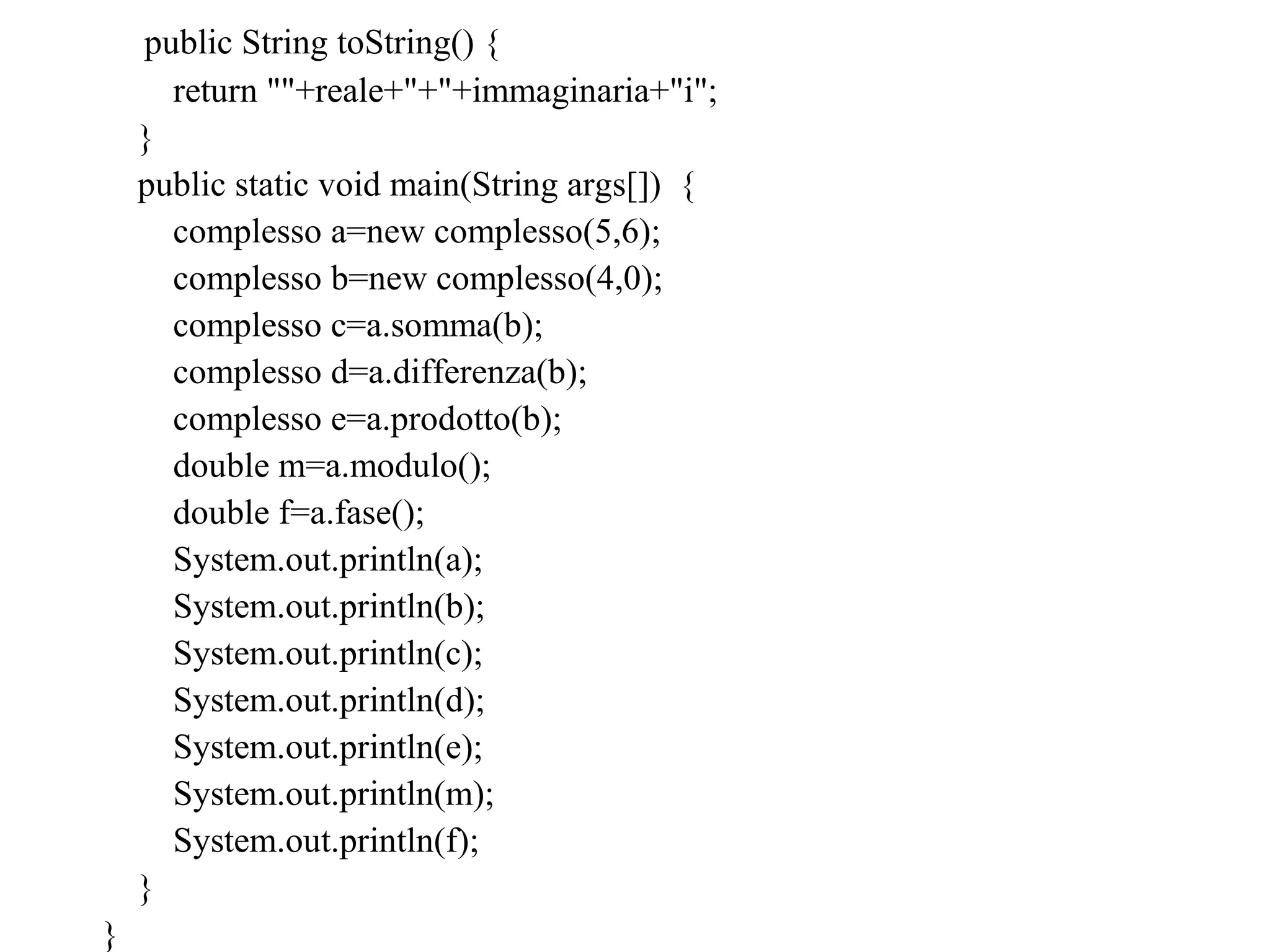 public String toString() {
return ""+reale+"+"+immaginaria+"i";
}
public static void main(String args[]) {
complesso a=new complesso(5,6);
complesso b=new complesso(4,0);
complesso c=a.somma(b);
complesso d=a.differenza(b);
complesso e=a.prodotto(b);
double m=a.modulo();
double f=a.fase();
System.out.println(a);
System.out.println(b);
System.out.println(c);
System.out.println(d);
System.out.println(e);
System.out.println(m);
System.out.println(f);
}
}
 