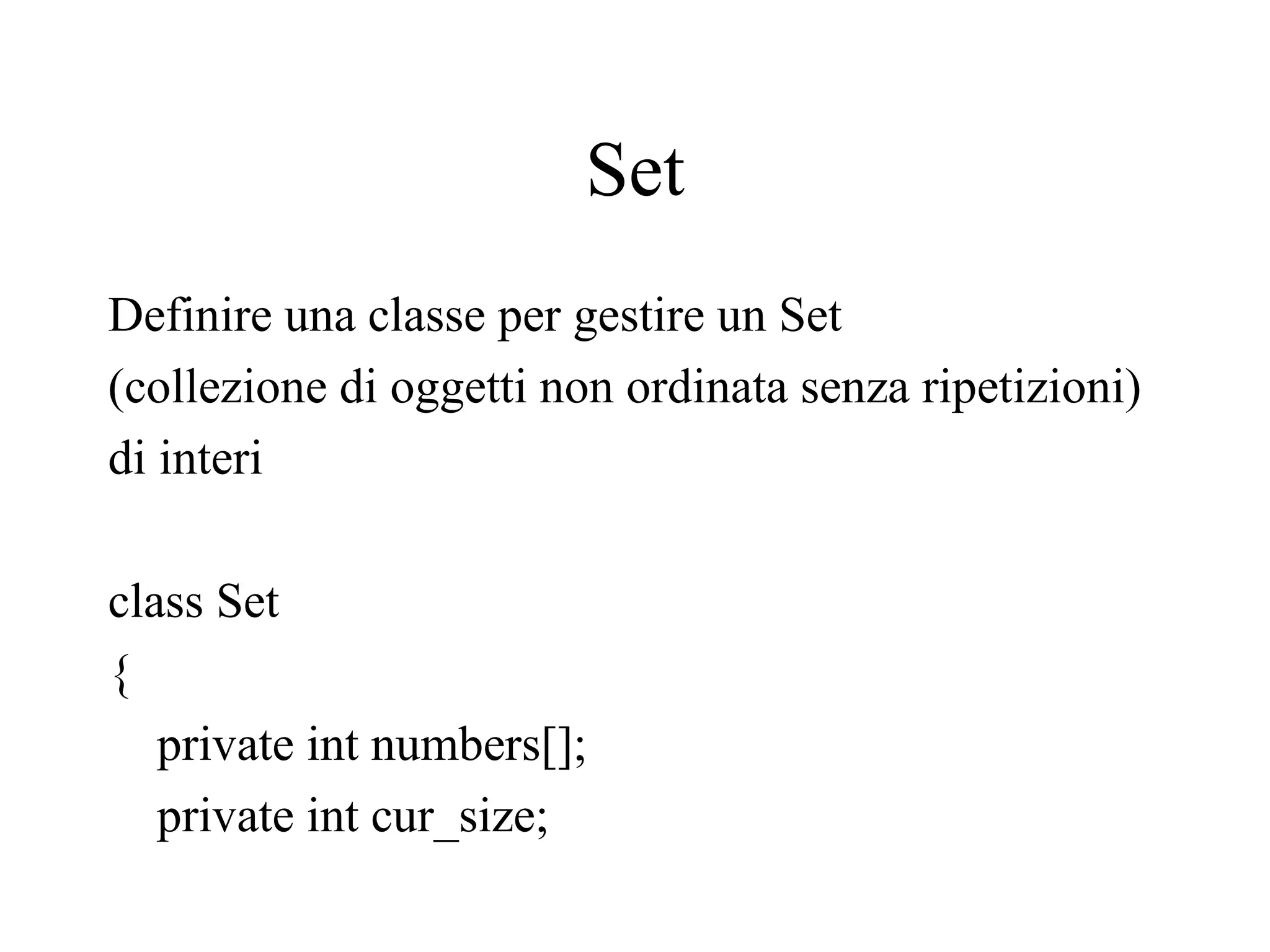 Set
Definire una classe per gestire un Set
(collezione di oggetti non ordinata senza ripetizioni)
di interi
class Set
{
private int numbers[];
private int cur_size;
 