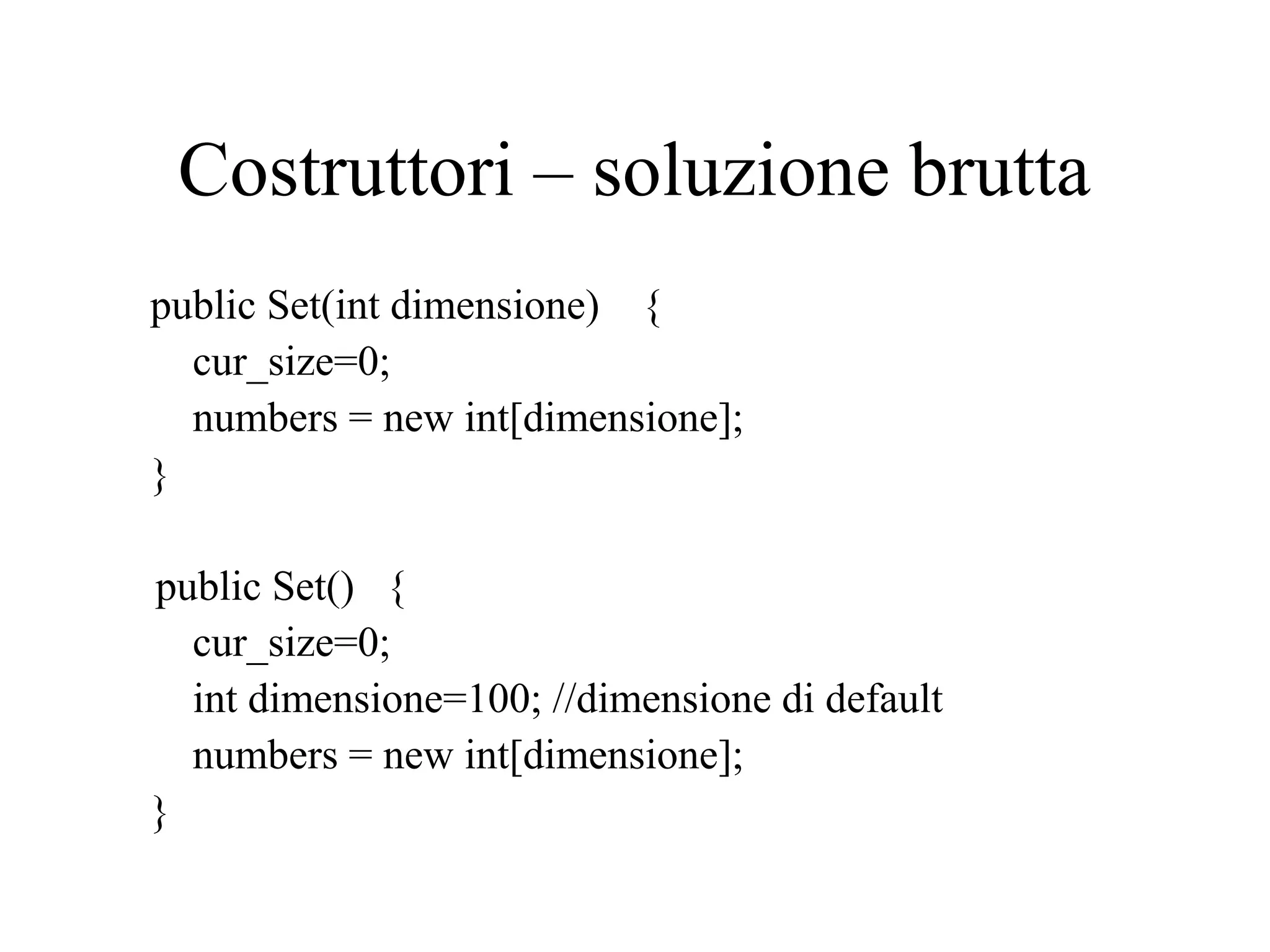 Costruttori – soluzione brutta
public Set(int dimensione) {
cur_size=0;
numbers = new int[dimensione];
}
public Set() {
cur_size=0;
int dimensione=100; //dimensione di default
numbers = new int[dimensione];
}
 