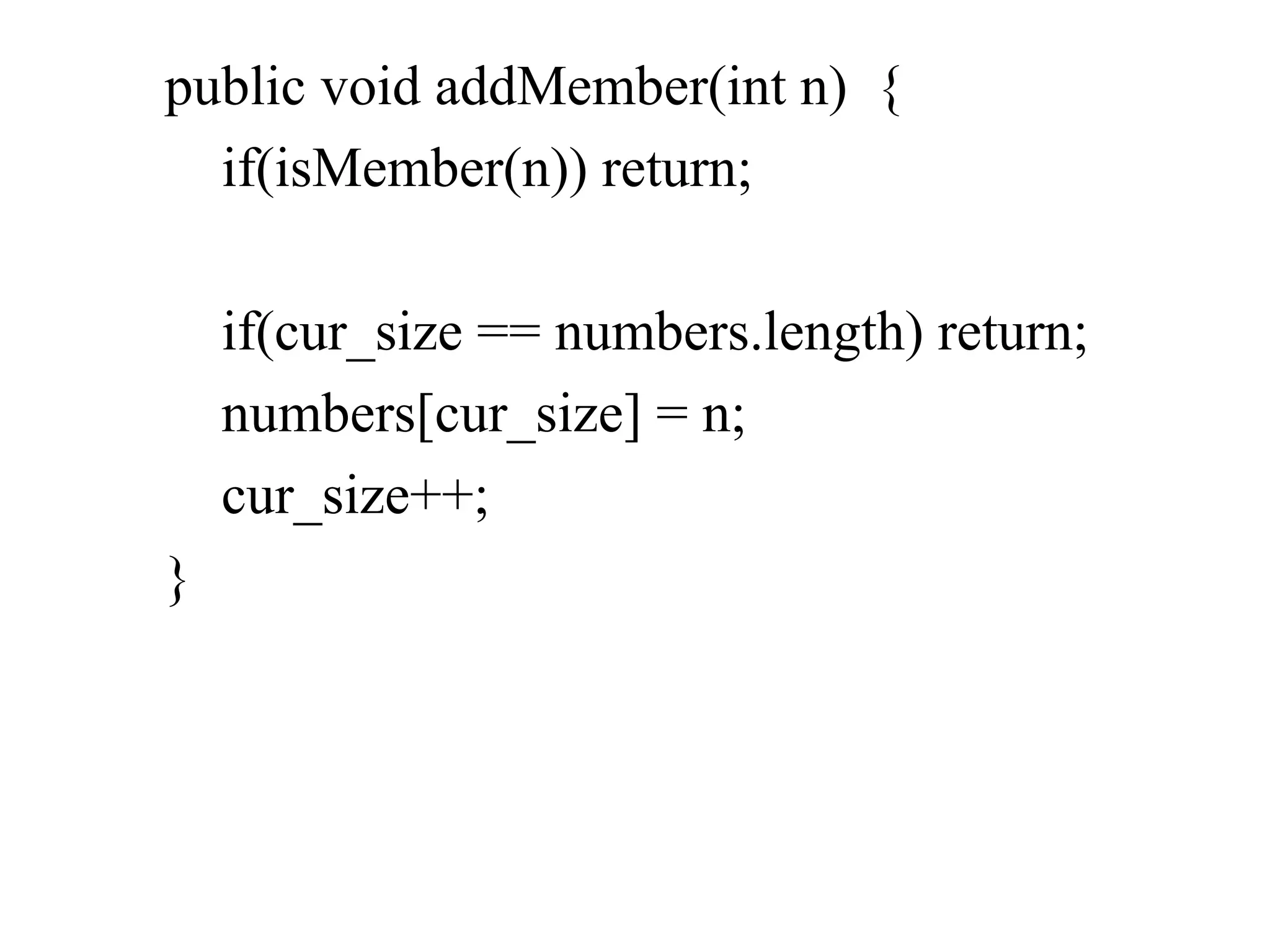 public void addMember(int n) {
if(isMember(n)) return;
if(cur_size == numbers.length) return;
numbers[cur_size] = n;
cur_size++;
}
 