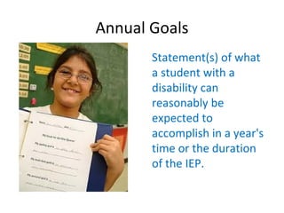 Annual Goals
       Statement(s) of what
       a student with a
       disability can
       reasonably be
       expected to
       accomplish in a year's
       time or the duration
       of the IEP.

        
 