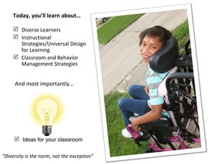 Today, you’ll learn about…

      Diverse Learners
      Instructional
       Strategies/Universal Design
       for Learning
      Classroom and Behavior
       Management Strategies


     And most importantly…




      Ideas for your classroom


“Diversity is the norm, not the exception”
 