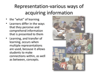 Representation-various ways of
          acquiring information
• the “what” of learning
• Learners differ in the ways
  that they perceive and
  comprehend information
  that is presented to them
• Learning, and transfer of
  learning, occurs when
  multiple representations
  are used, because it allows
  students to make
  connections within, as well
  as between, concepts.
 