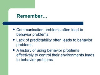 Remember…

   Communication problems often lead to
    behavior problems
   Lack of predictability often leads to behavior
    problems
   A history of using behavior problems
    effectively to control their environments leads
    to behavior problems
 