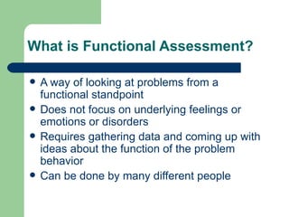 What is Functional Assessment?

   A way of looking at problems from a
    functional standpoint
   Does not focus on underlying feelings or
    emotions or disorders
   Requires gathering data and coming up with
    ideas about the function of the problem
    behavior
   Can be done by many different people
 