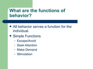 What are the functions of
behavior?

   All behavior serves a function for the
    individual.
   Simple Functions
    –   Escape/Avoid
    –   Seek Attention
    –   Make Demand
    –   Stimulation
 