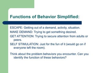 Functions of Behavior Simplified:

ESCAPE: Getting out of a demand, activity, situation.
MAKE DEMAND: Trying to get something desired.
GET ATTENTION: Trying to secure attention from adults or
  peers.
SELF STIMULATION: Just for the fun of it (would go on if
  everyone left the room).

Think about the problem behaviors you encounter. Can you
  identify the function of these behaviors?
 