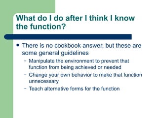What do I do after I think I know
the function?

   There is no cookbook answer, but these are
    some general guidelines
    –   Manipulate the environment to prevent that
        function from being achieved or needed
    –   Change your own behavior to make that function
        unnecessary
    –   Teach alternative forms for the function
 