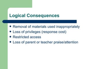 Logical Consequences

   Removal of materials used inappropriately
   Loss of privileges (response cost)
   Restricted access
   Loss of parent or teacher praise/attention
 