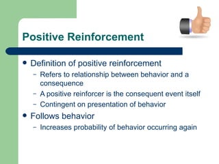Positive Reinforcement

   Definition of positive reinforcement
    –   Refers to relationship between behavior and a
        consequence
    –   A positive reinforcer is the consequent event itself
    –   Contingent on presentation of behavior
   Follows behavior
    –   Increases probability of behavior occurring again
 