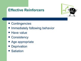Effective Reinforcers


   Contingencies
   Immediately following behavior
   Have value
   Consistency
   Age appropriate
   Deprivation
   Satiation
 