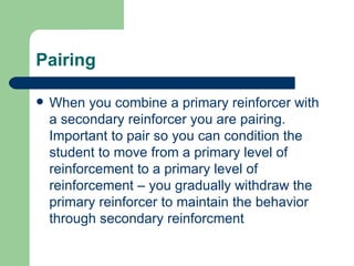 Pairing

   When you combine a primary reinforcer with
    a secondary reinforcer you are pairing.
    Important to pair so you can condition the
    student to move from a primary level of
    reinforcement to a primary level of
    reinforcement – you gradually withdraw the
    primary reinforcer to maintain the behavior
    through secondary reinforcment
 